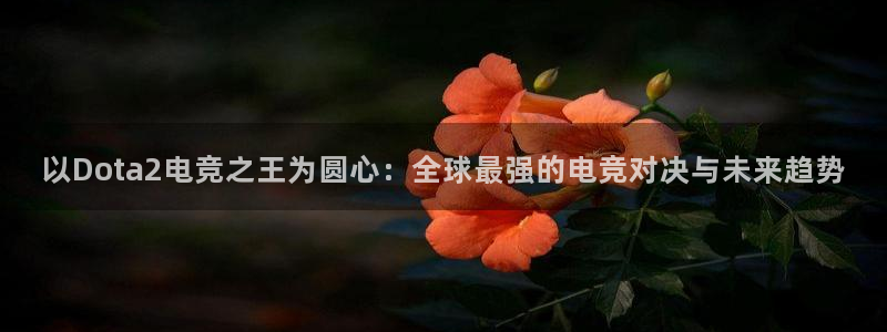 威客电竞vkgame官网：以Dota2电竞之王为圆心：全球最强的电竞对决与未来趋势